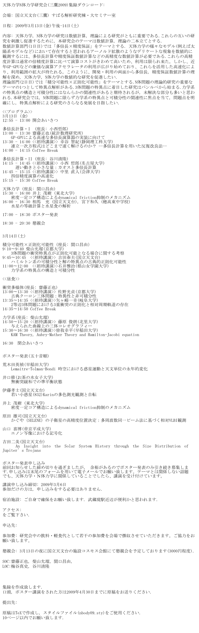 天体力学N体力学研究会(三鷹2009)集録ダウンロード: pdfファイル	

会場: 国立天文台(三鷹) すばる解析研究棟・大セミナー室

日程: 2009年3月13日(金)午後-14日(土) 
	
内容: 天体力学, N体力学の研究は数値計算, 理論による研究がともに重要である.これらの互いの研究を刺激し促進するために, 本研究会のテーマは数値計算, 理論の二本立てとする.
数値計算部門(1日目)では「多倍長×精度保証」をテーマとする. 天体力学の様々なモデル(例えば太陽系モデルなど)において存在すると思われるアーノルド拡散のようなデリケートな現象を数値的に観測するには、多倍長計算や精度保証数値計算などの高精度な数値計算が必要である.これらの高精度計算は通常の倍精度計算に比べて演算コストがきわめて高いため、利用は限られ来た。しかし、近年GP-GPUなどの廉価な演算アクセラレータの利用が広がり始めており、これらを活用した高速化により、利用範囲の拡大が待たれる。このように、開発・利用の両面から多倍長, 精度保証数値計算の理解を深め, 天体力学, N体力学の数値的な研究を促進したい.
理論部門(2日目)では「積分可能性×正則化可能性」をテーマとする.N体問題の理論的研究の重要なテーマの1つとして特異点解析がある.3体問題の特異点に着目した研究はパンルベから始まる.力学系の特異点の構造と可積分性にはなんらかの関連性があると期待されるが, 未解決な部分も多いと思われる.本研究会では, N体問題に限らず力学系の特異点と可積分性の関連性に焦点を当て, 問題点を明確にし, 特異点解析による研究のさらなる発展を目指したい.
	
<<プログラム>>
3月13日 (金)
12:55 - 13:00 開会あいさつ

多倍長計算・I  (座長: 小西哲郎)
13:00 - 13:30 齋藤正也(統計数理研究所)
　　GP-GPUによる高速な多倍長演算器の実装に向けて　
13:30 - 14:00 <<招待講演>> 幸谷 智紀(静岡理工科大学)
　　連立一次方程式はどこまで速く解けるのか？ --多倍長計算を用いた反復改良法--　
14:00 - 14:15 Coffee Break
	
多倍長計算・II (座長: 谷川清隆)
14:15 - 14:45 <<招待講演>> 小西 哲郎(名古屋大学)
　　　遅い動きと小さな量：カオスと多倍長計算
14:45 - 15:15 <<招待講演>> 中里 直人(会津大学)
　　四倍精度演算の高速化
15:15 - 15:30 Coffee Break
	
天体力学 (座長: 関口昌由)
15:30 - 16:00 井上 茂樹 (東北大学)
　　密度一定コア構造によるdynamical friction抑制のメカニズム
16:00 - 16:30 相馬　充 (国立天文台), 宮下和久 (穂高東中学校）
　　水星の等級計算と水星食の解析
	
17:00 - 18:30 ポスター発表 

18:30 - 20:30 懇親会
	
	
3月14日(土)
	
積分可能性×正則化可能性（座長: 関口昌由）
9:10〜9:40 柴山允瑠(京都大学)
    3体問題の衝突特異点が正則化可能となる場合に関する考察
9:45〜10:45　<<招待講演>> 吉田春夫(国立天文台)
　　ハミルトン系の可積分性と解の特異点の古典的正則化可能性
11:00〜12:00　<<招待講演>>石井雅治(椙山女学園大学)
　　力学系の特異点の構造と可積分性
	
<<昼食>>
	
衝突多様体(座長: 齋藤正也) 
13:00〜13:30 <<招待講演>> 佐野光貞(京都大学)
　　古典クーロン三体問題：特異性と非可積分性
13:35〜14:35 <<招待講演>>矢ヶ崎一幸(岐阜大学)
　　2等辺3体問題における3重衝突の正則化と相対周期軌道の存在
14:35〜14:50 Coffee Break
	
力学系(座長: 柴山允瑠)
14:50〜15:20 <<招待講演>> 藤原 俊朗(北里大学)
　　与えられた曲線上の三体コレオグラフィー
15:30〜16:30 <<招待講演>>曽我幸平(早稲田大学)
　　KAM Theory, Aubry-Mather Theory and Hamilton-Jacobi equation
	
16:30　閉会あいさつ
	
	
ポスター発表(五十音順)
	
荒木田英禎(早稲田大学)
　　Lemaitre-Tolman-Bondi 時空における惑星運動と天文単位の永年的変化
	
井口修(お茶の水女子大学)
　　無衝突緩和での準平衡状態

伊藤孝士(国立天文台)
　　若い小惑星(832)Karinの多色測光観測と自転
	
井上 茂樹 (東北大学)
　　密度一定コア構造によるdynamical friction抑制のメカニズム
	
原田 雄司(国立天文台)
　　かぐや（SELENE）の子衛星の高精度位置決定：多周波数同一ビーム法に基づく相対VLBI観測
	
山口 喜博(帝京平成大学)
　　エノン写像における記号化
	
吉田二美(国立天文台)
　　An Insight into the Solar System History through the Size Distribution of Jupiter’s Trojans


ポスター発表申し込み
前回お知らせした締め切りを過ぎましたが, 余裕があるのでポスター発表のみ引き続き募集します.申し込みは末尾のフォームを用いて電子メールでお願い致します。テーマとは関係しない話題でも、天体力学・Ｎ体力学に関係していることでしたら、講演を受け付けています。
	
講演申し込み締切: 2009年3月6日
参加だけの方は, 申し込みをする必要はありません.
	
宿泊施設: ご自身で確保をお願い致します. 武蔵境駅近辺が便利かと思われます.

アクセス: http://www.nao.ac.jp/about/mtk/access/index.html
をご覧下さい.

申込先: 

参加費: 研究会中の飲料・軽食代として若干の参加費を会場で徴収させていただきます。ご協力をお願い致します。

懇親会: 3月13日の夜に国立天文台の施設コスモス会館にて懇親会を予定しております(3000円程度).

SOC:齋藤正也, 柴山允瑠，関口昌由,
LOC:梅谷真史, 谷川清隆
	


集録を作成致します.
口頭, ポスター講演をされた方は2009年4月30日までに原稿をお送りください.

提出先: 

原稿はTeXで作成し, スタイルファイル(nbody09.sty)をご使用ください.
10ページ以内でお願い致します.
